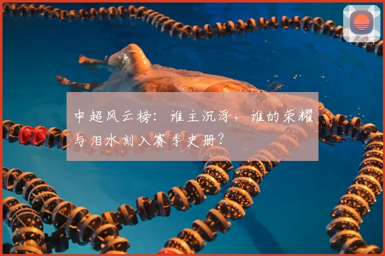 中超风云榜：谁主沉浮，谁的荣耀与泪水刻入赛季史册？