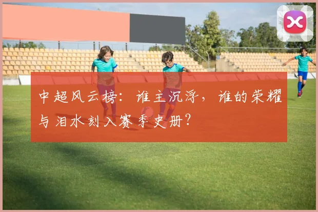 中超风云榜:谁主沉浮,谁的荣耀与泪水刻入赛季史册?