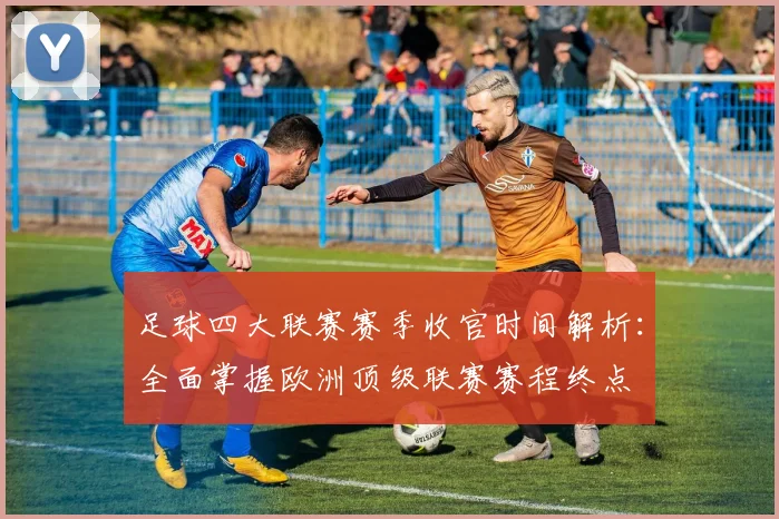 足球四大联赛赛季收官时间解析:全面掌握欧洲顶级联赛赛程终点