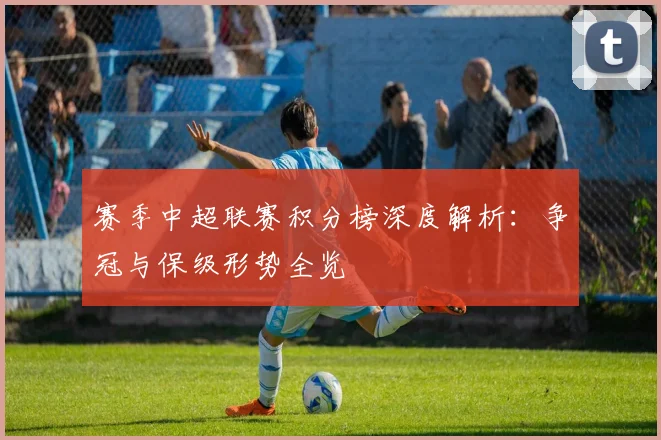 赛季中超联赛积分榜深度解析:争冠与保级形势全览
