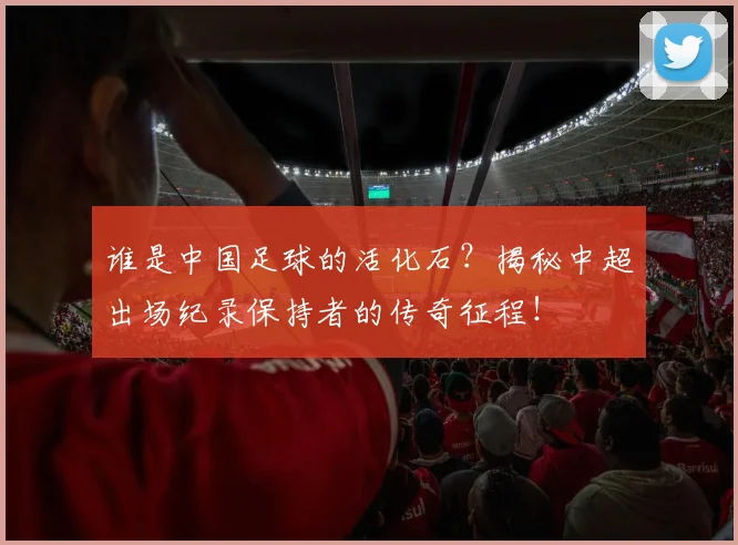 谁是中国足球的活化石？揭秘中超出场纪录保持者的传奇征程！