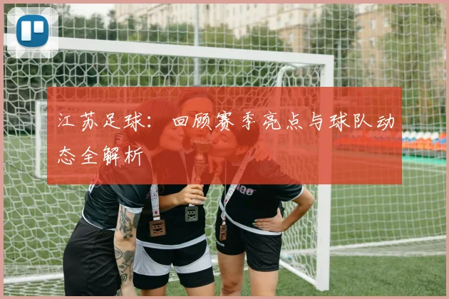 江苏足球：回顾赛季亮点与球队动态全解析